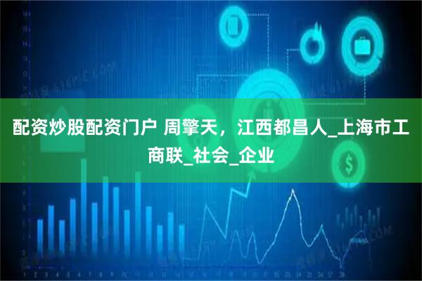 配资炒股配资门户 周擎天，江西都昌人_上海市工商联_社会_企业
