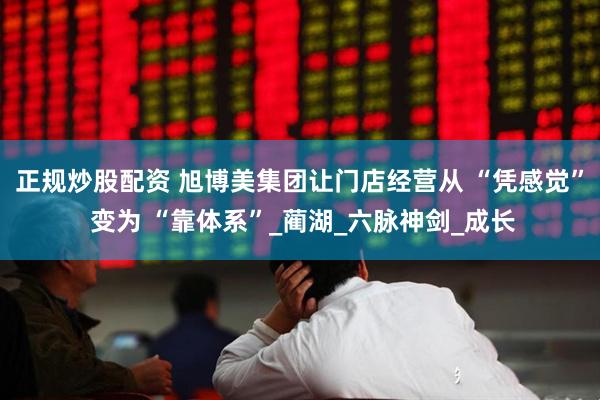 正规炒股配资 旭博美集团让门店经营从 “凭感觉” 变为 “靠体系”_蔺湖_六脉神剑_成长