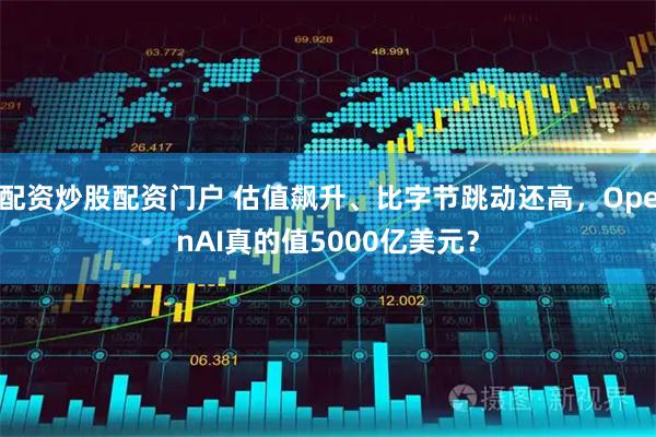 配资炒股配资门户 估值飙升、比字节跳动还高，OpenAI真的值5000亿美元？