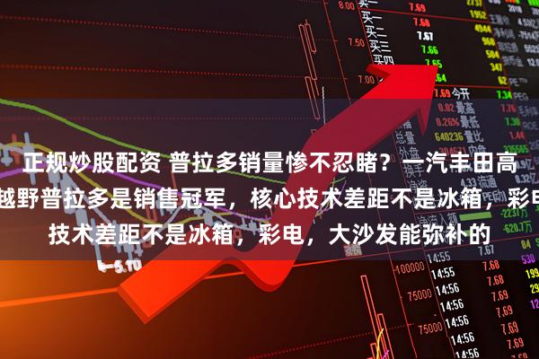 正规炒股配资 普拉多销量惨不忍睹？一汽丰田高管：40万以上硬派越野普拉多是销售冠军，核心技术差距不是冰箱，彩电，大沙发能弥补的