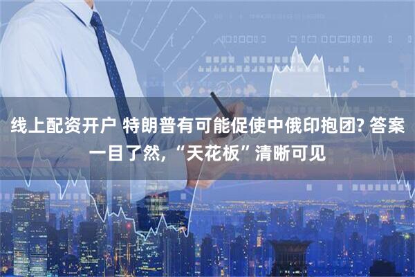 线上配资开户 特朗普有可能促使中俄印抱团? 答案一目了然, “天花板”清晰可见