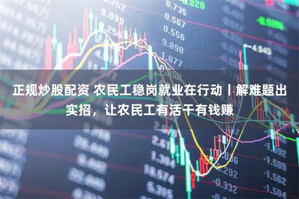 正规炒股配资 农民工稳岗就业在行动丨解难题出实招，让农民工有活干有钱赚