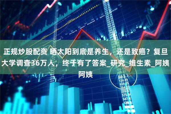 正规炒股配资 晒太阳到底是养生，还是致癌？复旦大学调查36万人，终于有了答案_研究_维生素_阿姨