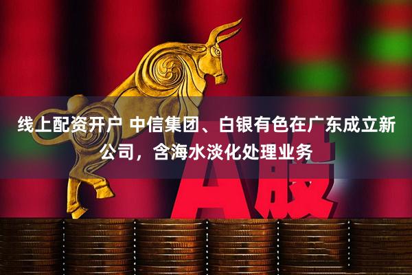 线上配资开户 中信集团、白银有色在广东成立新公司，含海水淡化处理业务
