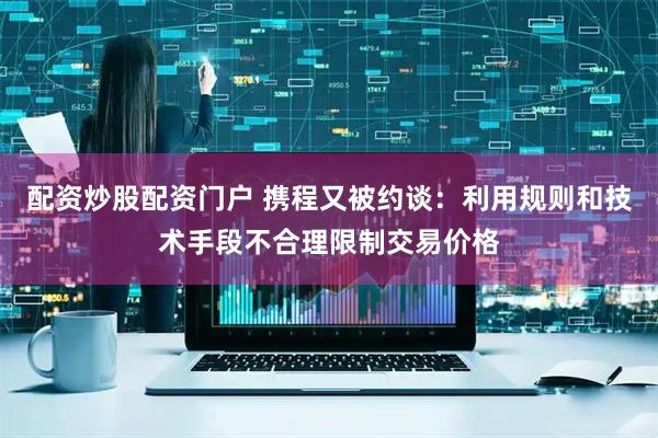 配资炒股配资门户 携程又被约谈：利用规则和技术手段不合理限制交易价格
