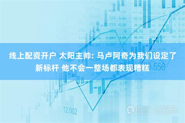 线上配资开户 太阳主帅: 马卢阿奇为我们设定了新标杆 他不会一整场都表现糟糕