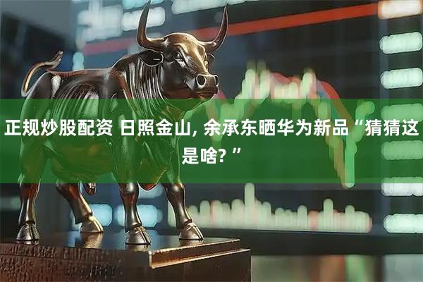 正规炒股配资 日照金山, 余承东晒华为新品“猜猜这是啥? ”