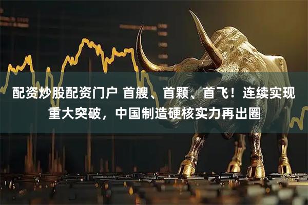 配资炒股配资门户 首艘、首颗、首飞！连续实现重大突破，中国制造硬核实力再出圈