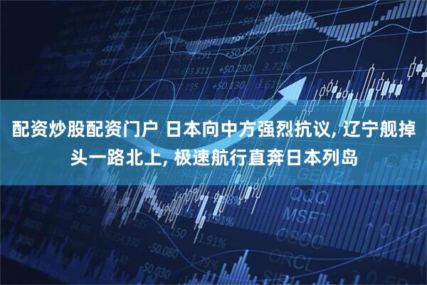 配资炒股配资门户 日本向中方强烈抗议, 辽宁舰掉头一路北上, 极速航行直奔日本列岛