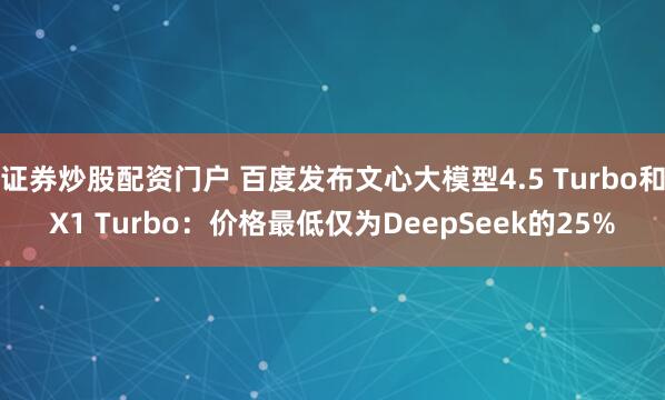证券炒股配资门户 百度发布文心大模型4.5 Turbo和X1 Turbo：价格最低仅为DeepSeek的25%