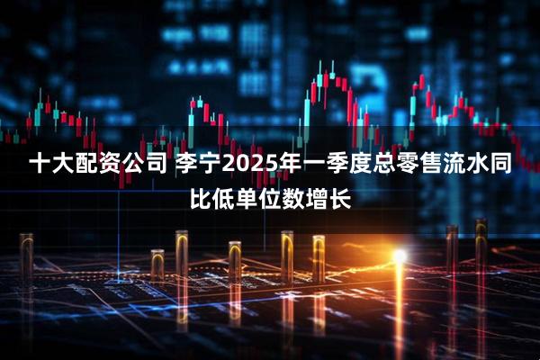 十大配资公司 李宁2025年一季度总零售流水同比低单位数增长