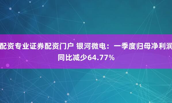 配资专业证券配资门户 银河微电：一季度归母净利润同比减少64.77%