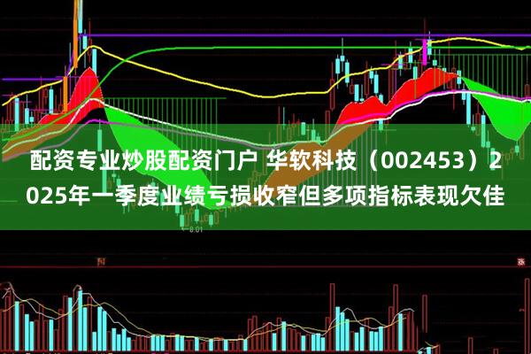 配资专业炒股配资门户 华软科技（002453）2025年一季度业绩亏损收窄但多项指标表现欠佳