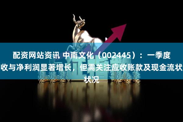 配资网站资讯 中南文化（002445）：一季度营收与净利润显著增长，但需关注应收账款及现金流状况