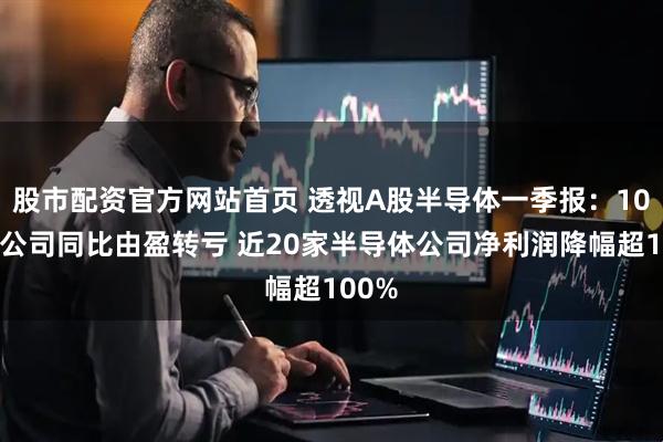 股市配资官方网站首页 透视A股半导体一季报：10多家公司同比由盈转亏 近20家半导体公司净利润降幅超100%