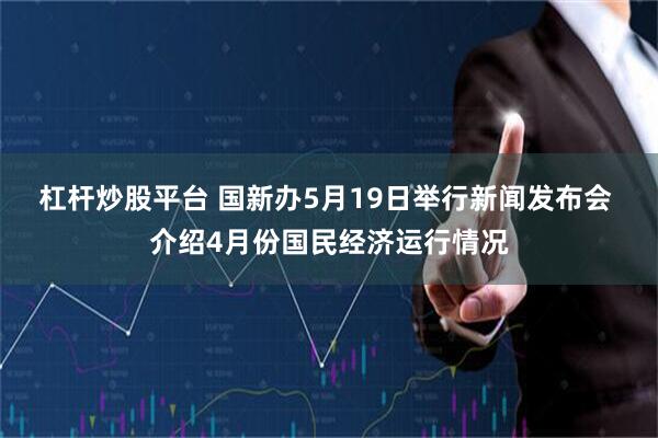 杠杆炒股平台 国新办5月19日举行新闻发布会 介绍4月份国民经济运行情况