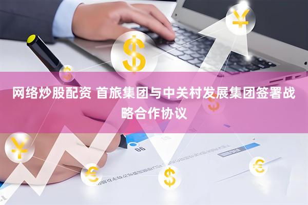 网络炒股配资 首旅集团与中关村发展集团签署战略合作协议