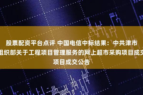 股票配资平台点评 中国电信中标结果：中共津市市委组织部关于工程项目管理服务的网上超市采购项目成交公告