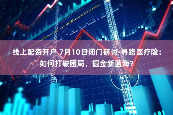 线上配资开户 7月10日闭门研讨·寻路医疗险：如何打破困局，掘金新蓝海？