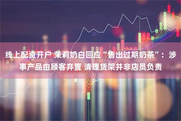 线上配资开户 茉莉奶白回应“售出过期奶茶”：涉事产品由顾客弃置 清理货架并非店员负责