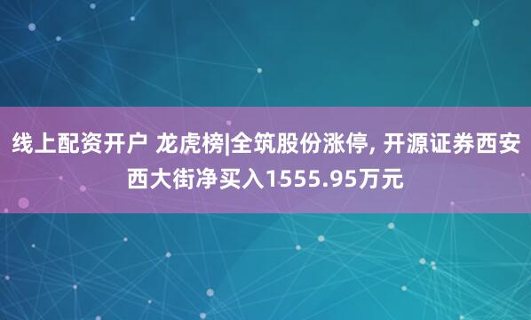 线上配资开户 龙虎榜|全筑股份涨停, 开源证券西安西大街净买入1555.95万元