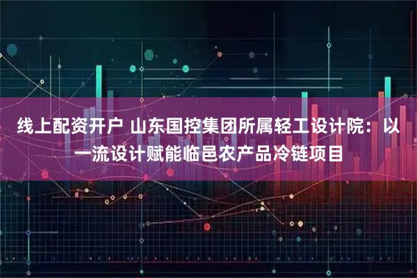 线上配资开户 山东国控集团所属轻工设计院：以一流设计赋能临邑农产品冷链项目