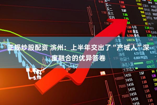 正规炒股配资 滨州：上半年交出了“产城人”深度融合的优异答卷