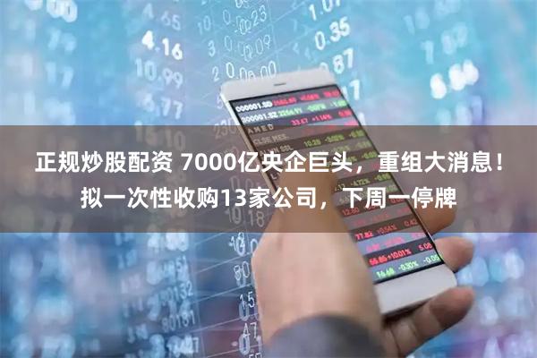 正规炒股配资 7000亿央企巨头，重组大消息！拟一次性收购13家公司，下周一停牌