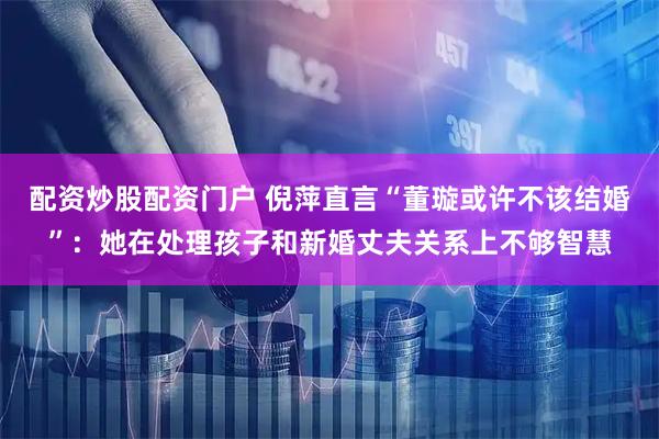 配资炒股配资门户 倪萍直言“董璇或许不该结婚”：她在处理孩子和新婚丈夫关系上不够智慧