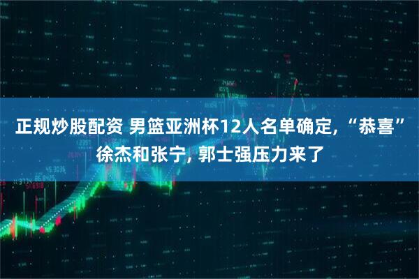 正规炒股配资 男篮亚洲杯12人名单确定, “恭喜”徐杰和张宁, 郭士强压力来了