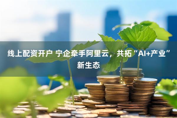 线上配资开户 宁企牵手阿里云，共拓“AI+产业”新生态