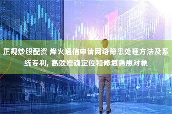 正规炒股配资 烽火通信申请网络隐患处理方法及系统专利, 高效准确定位和修复隐患对象