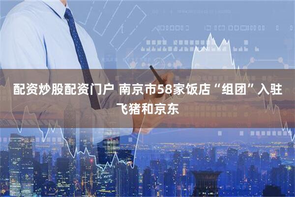 配资炒股配资门户 南京市58家饭店“组团”入驻飞猪和京东