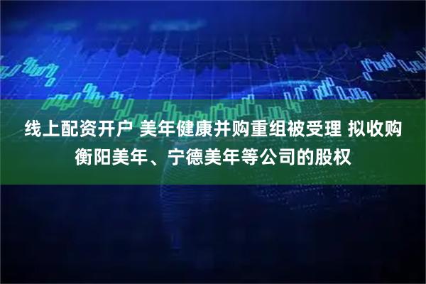 线上配资开户 美年健康并购重组被受理 拟收购衡阳美年、宁德美年等公司的股权