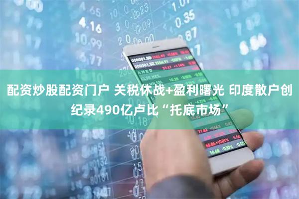 配资炒股配资门户 关税休战+盈利曙光 印度散户创纪录490亿卢比“托底市场”
