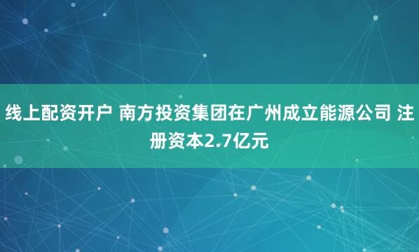 线上配资开户 南方投资集团在广州成立能源公司 注册资本2.7亿元