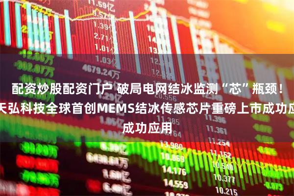 配资炒股配资门户 破局电网结冰监测“芯”瓶颈！金天弘科技全球首创MEMS结冰传感芯片重磅上市成功应用