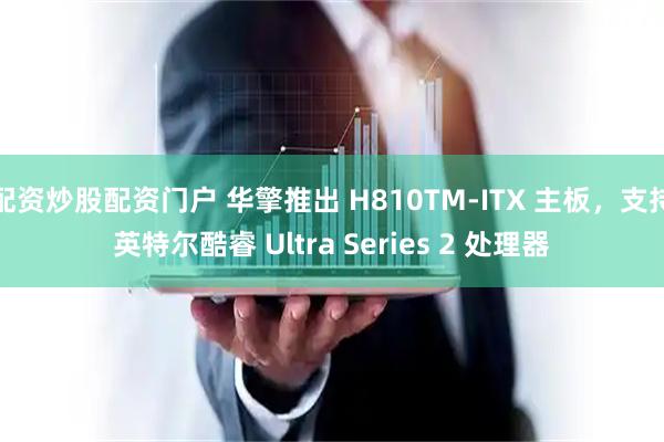 配资炒股配资门户 华擎推出 H810TM-ITX 主板，支持英特尔酷睿 Ultra Series 2 处理器