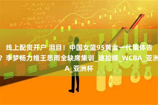 线上配资开户 泪目！中国女篮95黄金一代集体告别？李梦杨力维王思雨全缺席集训_迪拉娜_WCBA_亚洲杯