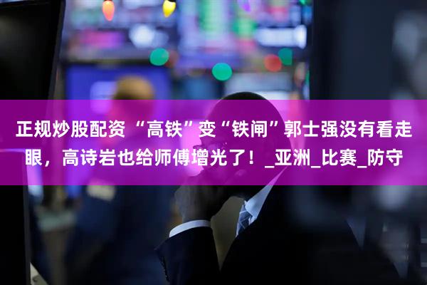 正规炒股配资 “高铁”变“铁闸”郭士强没有看走眼，高诗岩也给师傅增光了！_亚洲_比赛_防守