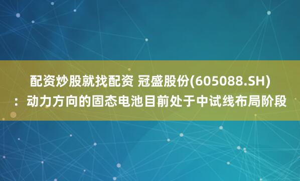 配资炒股就找配资 冠盛股份(605088.SH)：动力方向的固态电池目前处于中试线布局阶段