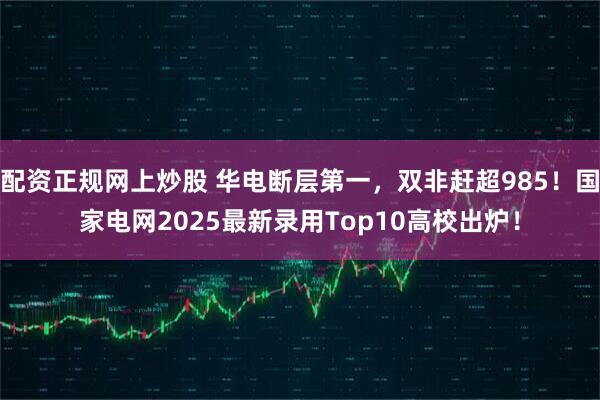 配资正规网上炒股 华电断层第一，双非赶超985！国家电网2025最新录用Top10高校出炉！