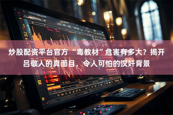 炒股配资平台官方 “毒教材”危害有多大？揭开吕敬人的真面目，令人可怕的汉奸背景