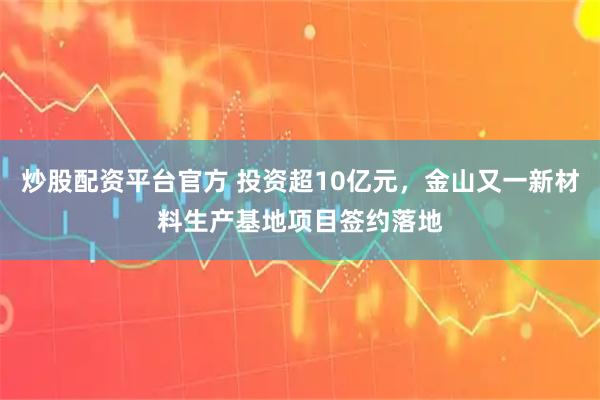 炒股配资平台官方 投资超10亿元，金山又一新材料生产基地项目签约落地