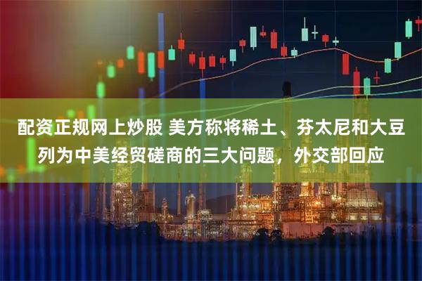 配资正规网上炒股 美方称将稀土、芬太尼和大豆列为中美经贸磋商的三大问题，外交部回应