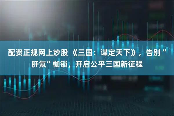 配资正规网上炒股 《三国：谋定天下》，告别“肝氪”枷锁，开启公平三国新征程