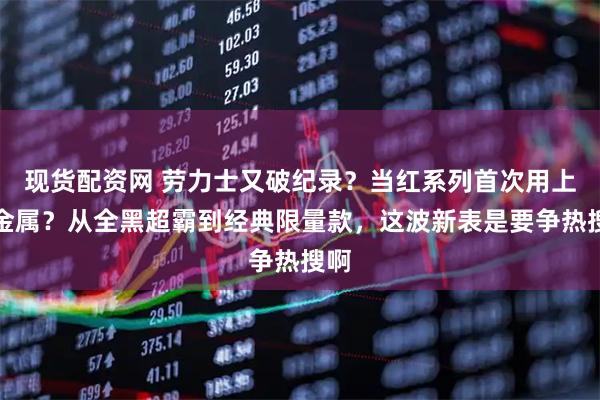 现货配资网 劳力士又破纪录？当红系列首次用上钛金属？从全黑超霸到经典限量款，这波新表是要争热搜啊