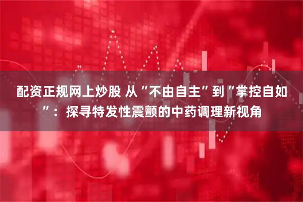 配资正规网上炒股 从“不由自主”到“掌控自如”：探寻特发性震颤的中药调理新视角