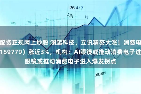 配资正规网上炒股 澜起科技、立讯精密大涨！消费电子50ETF（159779）涨近3%，机构：AI眼镜或推动消费电子进入爆发拐点