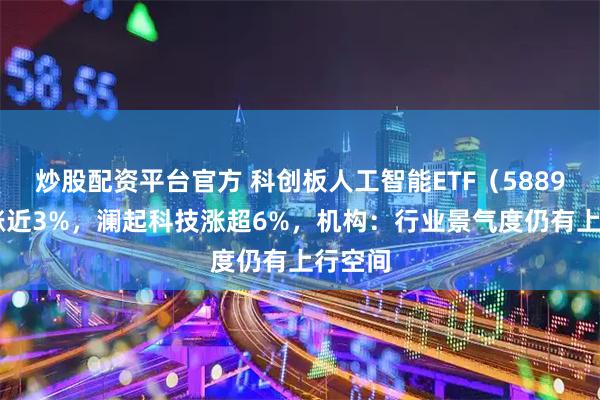 炒股配资平台官方 科创板人工智能ETF（588930）涨近3%，澜起科技涨超6%，机构：行业景气度仍有上行空间